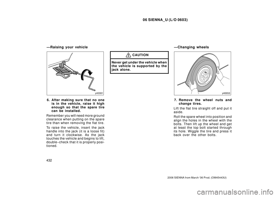 TOYOTA SIENNA 2006 XL20 / 2.G Owners Manual 06 SIENNA_U (L/O 0603)
432
2006 SIENNA from March ‘06 Prod. (OM45443U)
6. After making sure that no oneis in the vehicle, raise it high
enough so that the spare tire
can be installed.
Remember you w