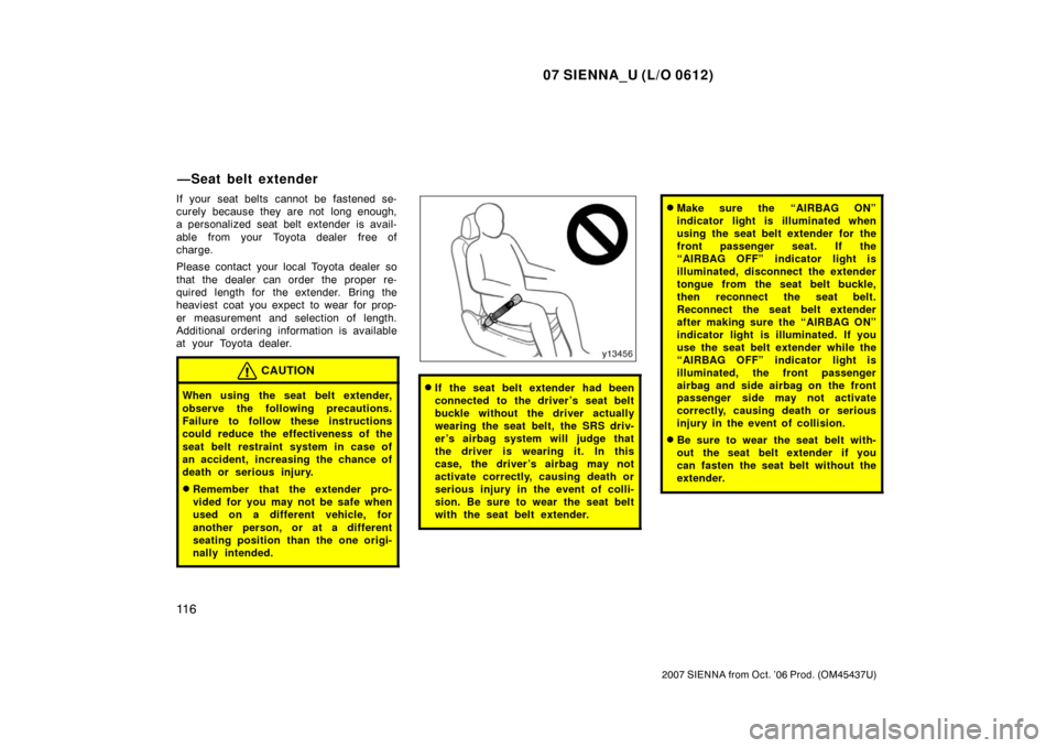 TOYOTA SIENNA 2007 XL20 / 2.G Owners Manual 07 SIENNA_U (L/O 0612)
11 6
2007 SIENNA from Oct. ’06 Prod. (OM45437U)
If your seat belts cannot be fastened se-
curely because they are not  long enough,
a personalized seat belt extender is avail-