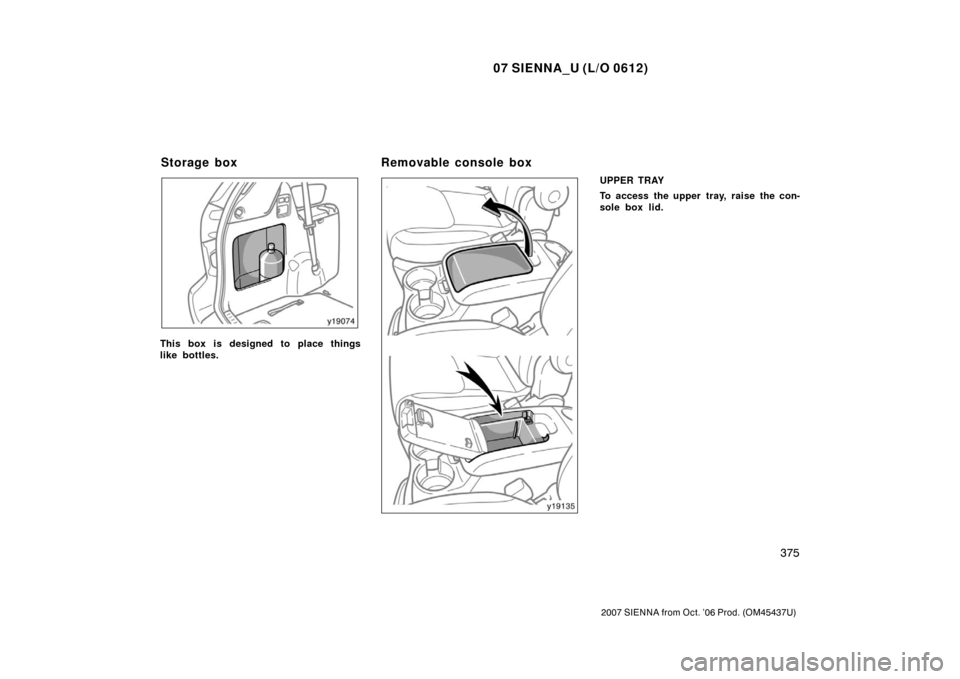 TOYOTA SIENNA 2007 XL20 / 2.G Owners Manual 07 SIENNA_U (L/O 0612)
375
2007 SIENNA from Oct. ’06 Prod. (OM45437U)
This box is designed to place things
like bottles.
UPPER TRAY
To access the upper tray, raise the con-
sole box lid.
Storage box