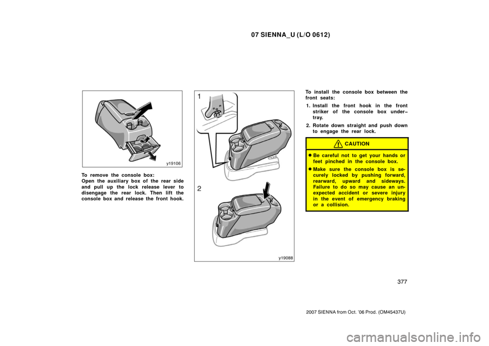 TOYOTA SIENNA 2007 XL20 / 2.G Owners Manual 07 SIENNA_U (L/O 0612)
377
2007 SIENNA from Oct. ’06 Prod. (OM45437U)
To remove the console box:
Open the auxiliary box of the rear side
and pull up the lock release lever to
disengage the rear lock