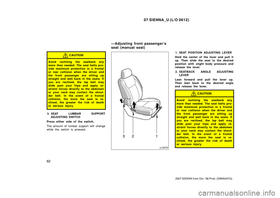 TOYOTA SIENNA 2007 XL20 / 2.G Repair Manual 07 SIENNA_U (L/O 0612)
62
2007 SIENNA from Oct. ’06 Prod. (OM45437U)
CAUTION
Avoid reclining the seatback any
more than needed. The seat belts pro-
vide maximum protection in a frontal
or rear colli