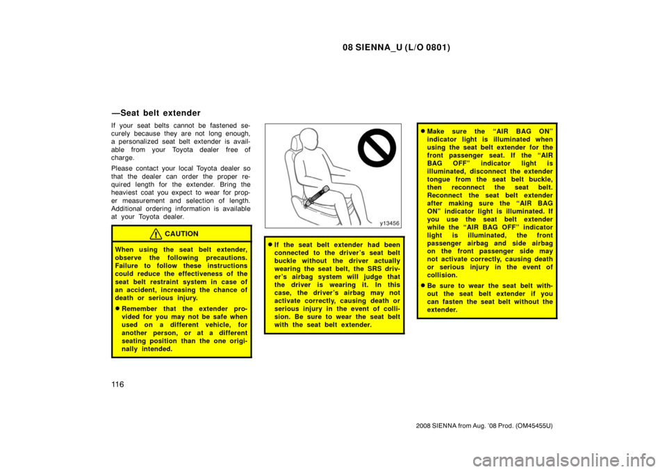 TOYOTA SIENNA 2008 XL20 / 2.G Owners Manual 08 SIENNA_U (L/O 0801)
11 6
2008 SIENNA from Aug. ’08 Prod. (OM45455U)
If your seat belts cannot be fastened se-
curely because they are not  long enough,
a personalized seat belt extender is avail-