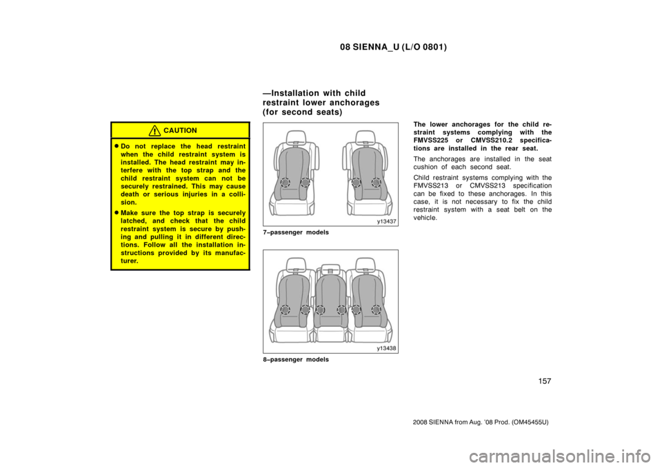 TOYOTA SIENNA 2008 XL20 / 2.G Owners Manual 08 SIENNA_U (L/O 0801)
157
2008 SIENNA from Aug. ’08 Prod. (OM45455U)
CAUTION
Do not replace the head restraint
when the child restraint system is
installed. The head restraint may in-
terfere with