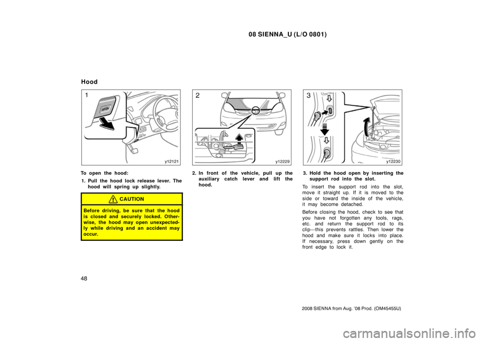 TOYOTA SIENNA 2008 XL20 / 2.G Owners Manual 08 SIENNA_U (L/O 0801)
48
2008 SIENNA from Aug. ’08 Prod. (OM45455U)
To open the hood:1. Pull the hood lock release lever. The hood will spring up slightly.
CAUTION
Before driving, be sure that the 