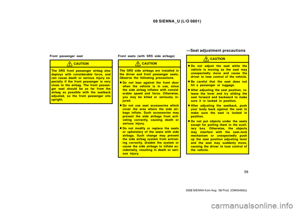 TOYOTA SIENNA 2008 XL20 / 2.G Owners Manual 08 SIENNA_U (L/O 0801)
59
2008 SIENNA from Aug. ’08 Prod. (OM45455U)
Front passenger seat
CAUTION
The SRS front passenger airbag also
deploys with considerable force, and
can cause death or serious 