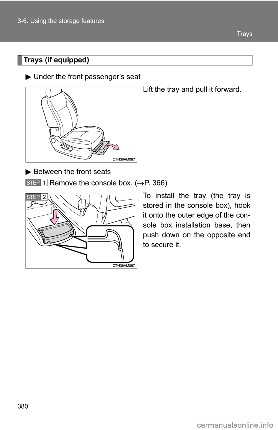 TOYOTA SIENNA 2009 XL20 / 2.G Owners Manual 380 3-6. Using the storage features
Trays (if equipped)Under the front passenger’s seat Lift the tray and pull it forward.
Between the front seats Remove the console box. ( P. 366)
To install the