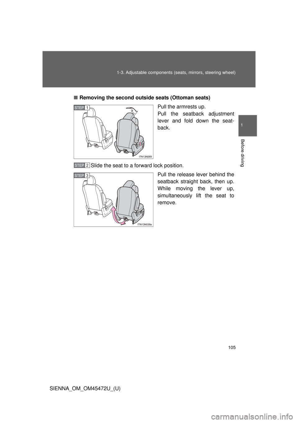 TOYOTA SIENNA 2013 XL30 / 3.G Owners Manual 105
1-3. Adjustable components (s
eats, mirrors, steering wheel)
1
Before driving
SIENNA_OM_OM45472U_(U)■
Removing the second outside  seats (Ottoman seats)
Pull the armrests up. 
Pull the seatback 