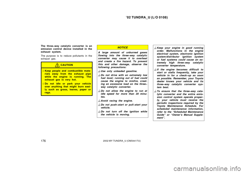 TOYOTA TUNDRA 2002 1.G Owners Manual ’02 TUNDRA_U (L/O 0108)
1762002 MY TUNDRA_U (OM 34417U)
The three�way catalytic converter is an
emission control device installed in the
exhaust system.
The purpose is to reduce pollutants in the
ex