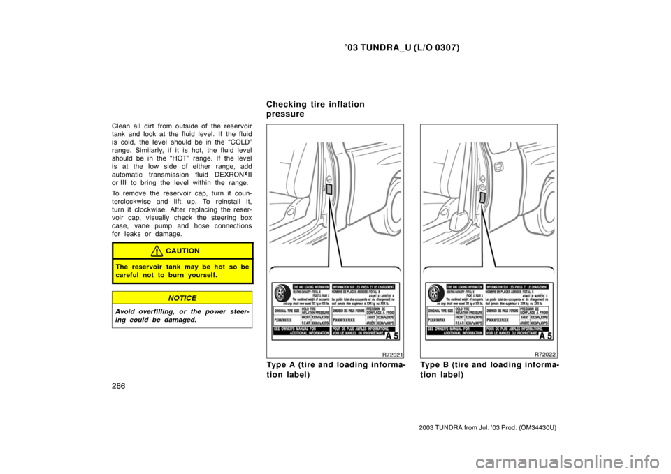 TOYOTA TUNDRA 2003 1.G Owners Manual ’03 TUNDRA_U (L/O 0307)
286
2003 TUNDRA from Jul. ’03 Prod. (OM 34430U)
Clean all dirt from outside of the reservoir
tank and look at the fluid level. If  the fluid
is cold, the level should be in