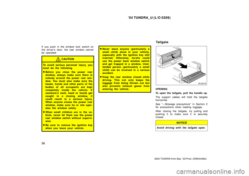 TOYOTA TUNDRA 2004 1.G Owners Manual ’04 TUNDRA_U (L/O 0309)
36
2004 TUNDRA from Sep. ’03 Prod. (OM34426U)
If you push in the window lock  switch on
the driver ’s door, the rear window cannot
be operated.
CAUTION
To avoid serious p