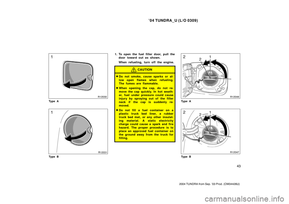 TOYOTA TUNDRA 2004 1.G Owners Manual ’04 TUNDRA_U (L/O 0309)
43
2004 TUNDRA from Sep. ’03 Prod. (OM34426U)
Ty p e A
Ty p e B
1. To open the fuel filler door, pull the
door toward out as shown.
When refueling, turn off the engine.
CAU