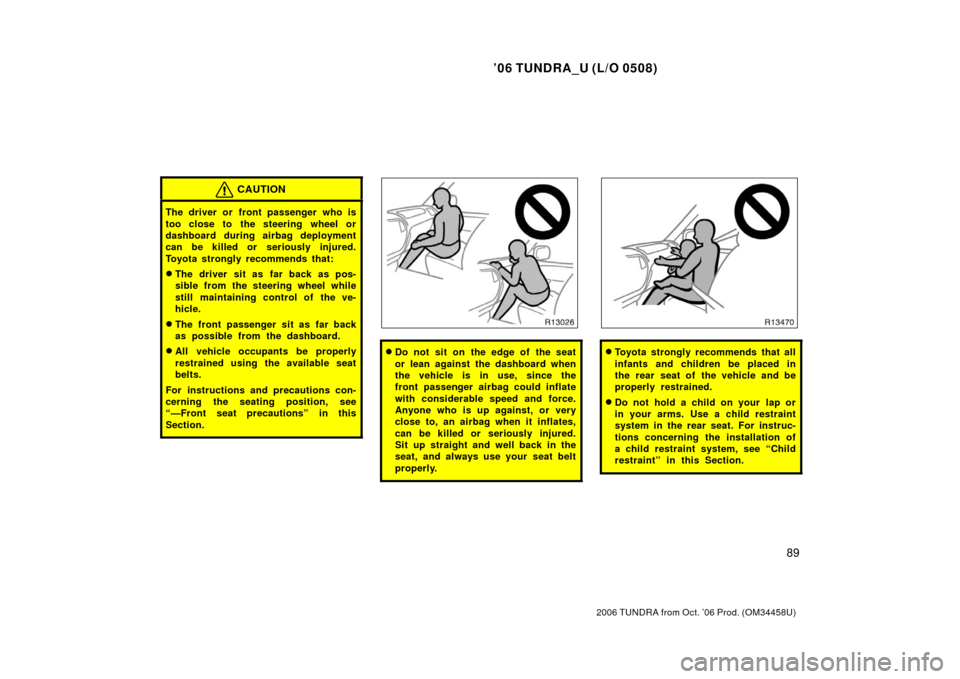 TOYOTA TUNDRA 2006 1.G Owners Manual ’06 TUNDRA_U (L/O 0508)
89
2006 TUNDRA from Oct. ’06 Prod. (OM 34458U)
CAUTION
The driver or front passenger who is
too close to the steering wheel or
dashboard during airbag deployment
can be kil