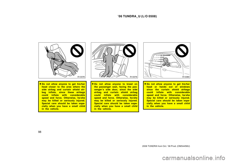 TOYOTA TUNDRA 2006 1.G Owners Manual ’06 TUNDRA_U (L/O 0508)
98
2006 TUNDRA from Oct. ’06 Prod. (OM 34458U)
Do not allow anyone to get his/her
head closer to the area where the
side airbag and curtain shield air-
bag inflate, since 