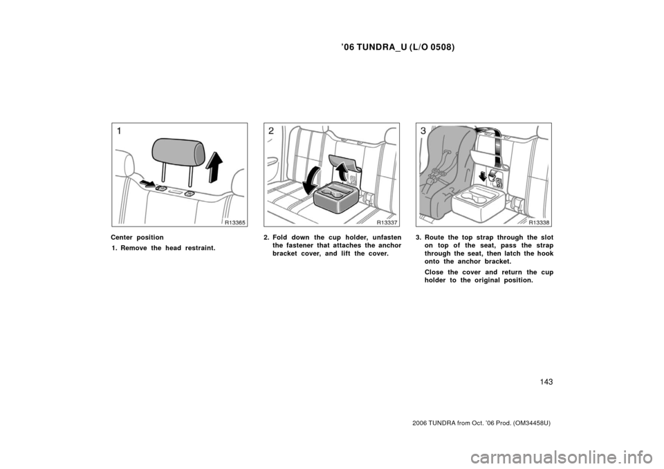 TOYOTA TUNDRA 2006 1.G Owners Manual ’06 TUNDRA_U (L/O 0508)
143
2006 TUNDRA from Oct. ’06 Prod. (OM 34458U)
Center position
1. Remove the head restraint.2. Fold down the cup holder, unfasten the fastener that attaches the anchor
bra