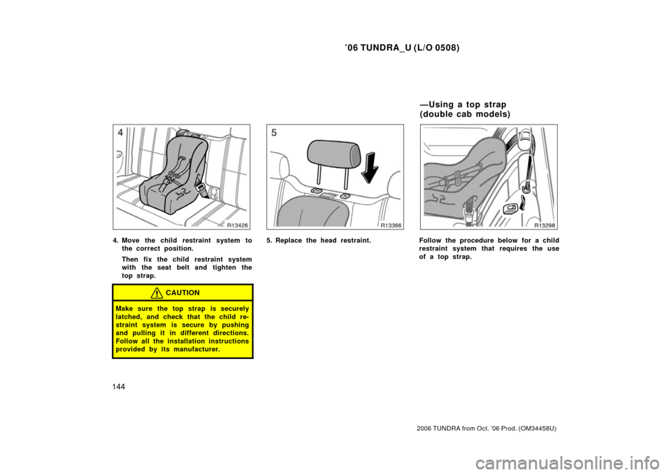 TOYOTA TUNDRA 2006 1.G Owners Manual ’06 TUNDRA_U (L/O 0508)
144
2006 TUNDRA from Oct. ’06 Prod. (OM 34458U)
4. Move the child restraint system to
the correct position.
Then fix the child restraint system
with the seat belt and tight
