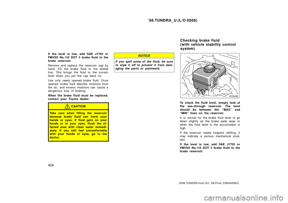 TOYOTA TUNDRA 2006 1.G Owners Manual ’06 TUNDRA_U (L/O 0508)
454
2006 TUNDRA from Oct. ’06 Prod. (OM 34458U)
If the level  is low, add SAE J1703 or
FMVSS No.116 DOT 3 brake fluid to the
brake reservoir.
Remove and replace the reservo