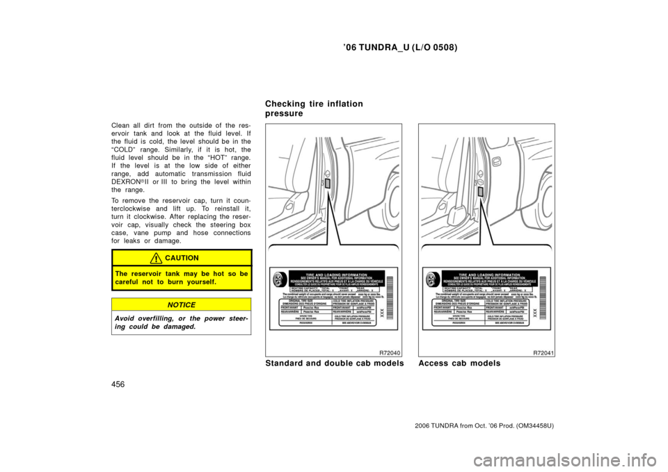 TOYOTA TUNDRA 2006 1.G Owners Manual ’06 TUNDRA_U (L/O 0508)
456
2006 TUNDRA from Oct. ’06 Prod. (OM 34458U)
Clean all dirt from the outside of the res-
ervoir tank and look at the fluid level. If
the fluid is cold, the level should 