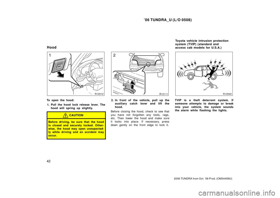 TOYOTA TUNDRA 2006 1.G Workshop Manual ’06 TUNDRA_U (L/O 0508)
42
2006 TUNDRA from Oct. ’06 Prod. (OM 34458U)
To open the hood:
1. Pull the hood lock release lever. The hood will spring up slightly.
CAUTION
Before driving, be sure that