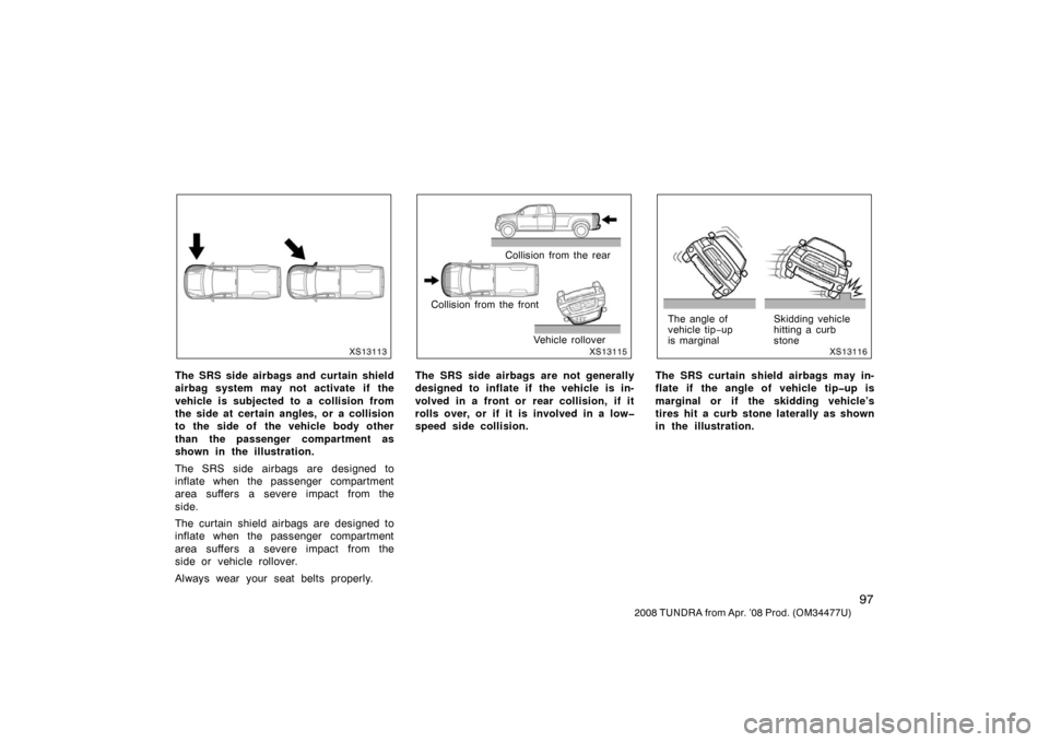 TOYOTA TUNDRA 2008 2.G Owners Manual 97
2008 TUNDRA from Apr. ’08 Prod. (OM 34477U)
XS13113
The SRS side airbags and curtain shield
airbag system may not activate if the
vehicle is subjected to a collision from
the side at certain angl