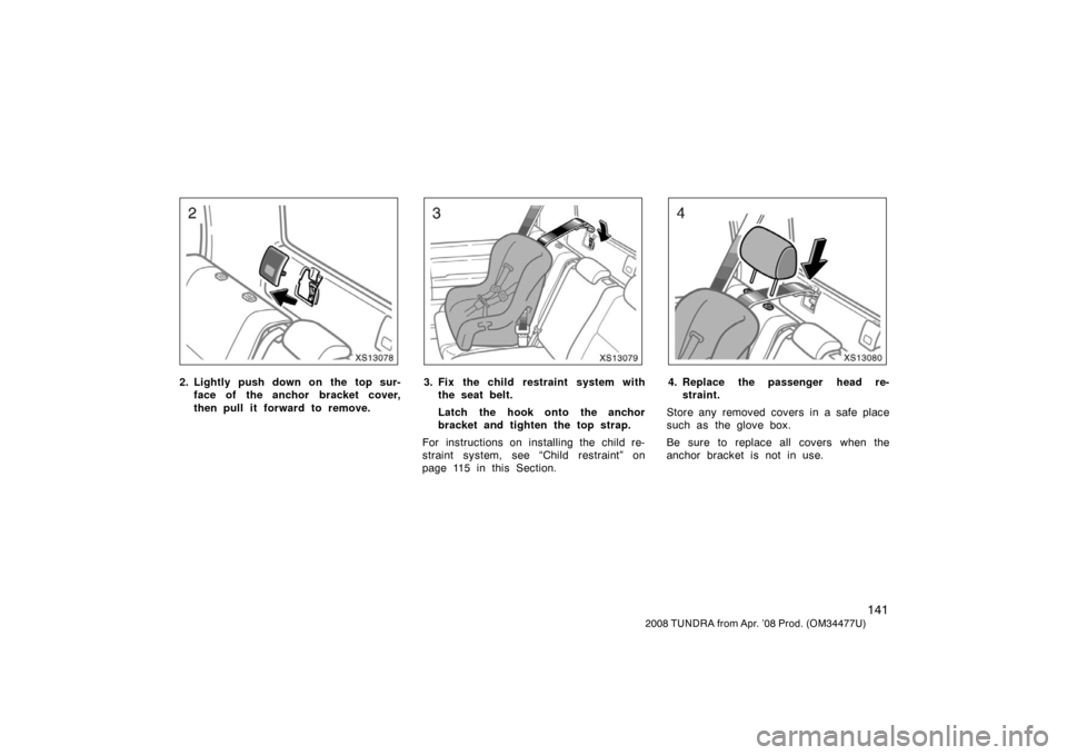 TOYOTA TUNDRA 2008 2.G Owners Manual 141
2008 TUNDRA from Apr. ’08 Prod. (OM 34477U)
XS13078
2. Lightly push down on the top sur-
face of the anchor bracket cover,
then pull it forward to remove.
XS13079
3. Fix the child restraint syst