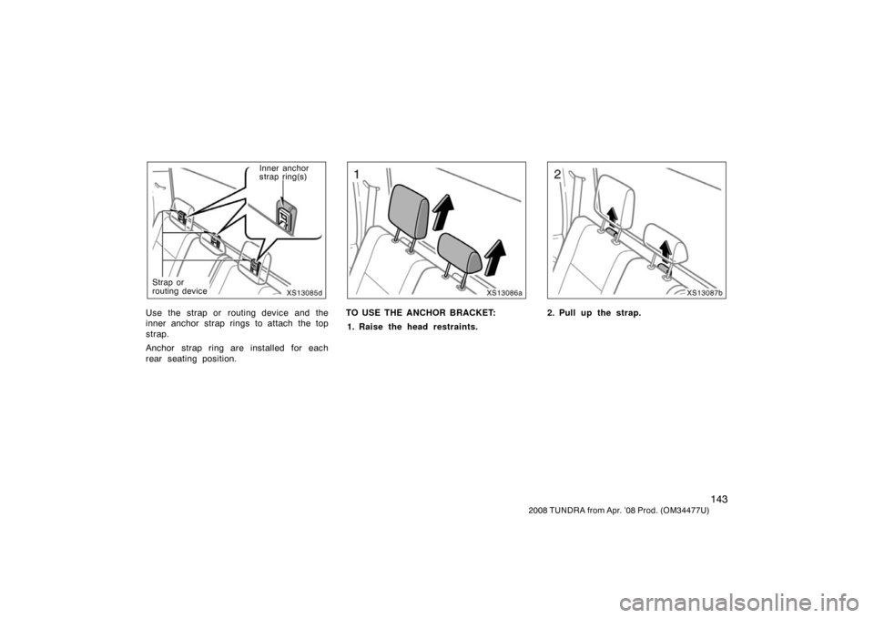 TOYOTA TUNDRA 2008 2.G Owners Manual 143
2008 TUNDRA from Apr. ’08 Prod. (OM 34477U)
XS13085d
Inner anchor
strap ring(s)
Strap or
routing device
Use the strap or  routing device and the
inner anchor strap rings to attach the top
strap.