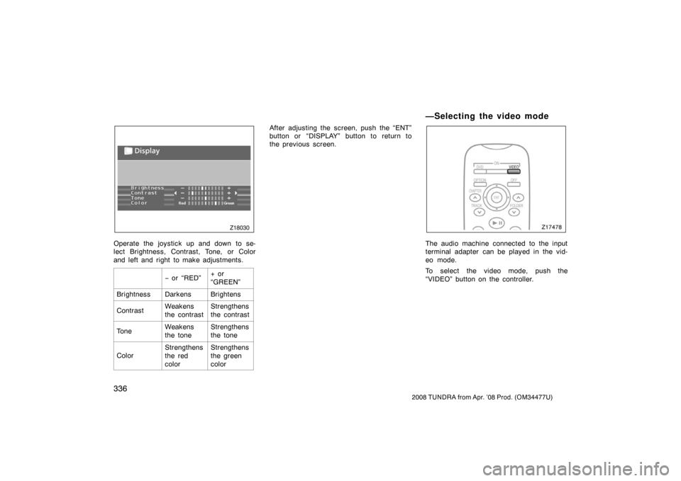 TOYOTA TUNDRA 2008 2.G Owners Manual 336
2008 TUNDRA from Apr. ’08 Prod. (OM 34477U)
Z18030
Operate the joystick up and down to se-
lect Brightness, Contrast, Tone, or Color
and left and right to make adjustments.
− or “RED”+ or TOYOTA TUNDRA 2008 2.G Owners Manual 336
2008 TUNDRA from Apr. ’08 Prod. (OM 34477U)
Z18030
Operate the joystick up and down to se-
lect Brightness, Contrast, Tone, or Color
and left and right to make adjustments.
− or “RED”+ or
