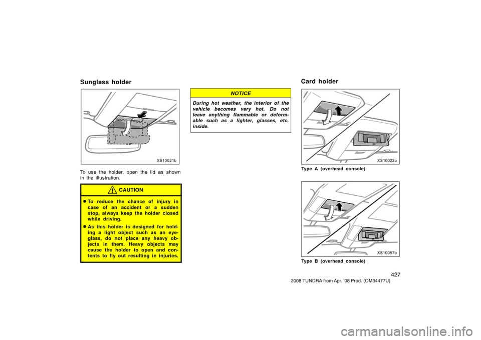 TOYOTA TUNDRA 2008 2.G Owners Manual 427
2008 TUNDRA from Apr. ’08 Prod. (OM 34477U)
Sunglass holder
XS12021b
To use the holder, open the lid as  shown
in the illustration.
CAUTION
To reduce the chance of injury in
case of an accident