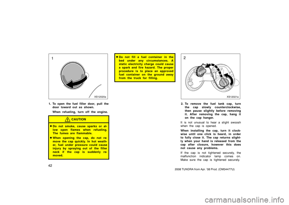 TOYOTA TUNDRA 2008 2.G Workshop Manual 42
2008 TUNDRA from Apr. ’08 Prod. (OM 34477U)
XS12020a
1. To open the fuel filler door, pull the
door toward out as shown.
When refueling, turn off the engine.
CAUTION
Do not smoke, cause sparks o