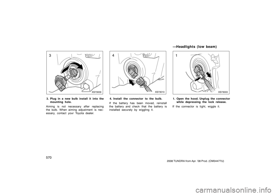 TOYOTA TUNDRA 2008 2.G Owners Manual 570
2008 TUNDRA from Apr. ’08 Prod. (OM 34477U)
XS73009
3. Plug in a new bulb install it  into the
mounting hole.
Aiming is not necessary after replacing
the bulb. When aiming adjustment  is nec-
es