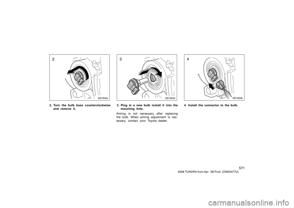 TOYOTA TUNDRA 2008 2.G Owners Manual 571
2008 TUNDRA from Apr. ’08 Prod. (OM 34477U)
XS73004
2. Turn the bulb base counterclockwise
and remove it.
XS73005
3. Plug in a new bulb install it  into themounting hole.
Aiming is not necessary