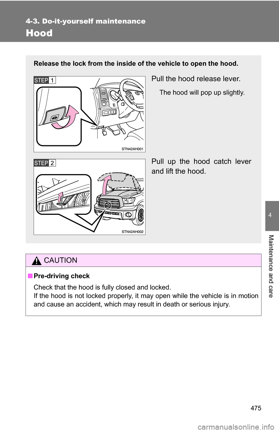 TOYOTA TUNDRA 2009 2.G Owners Manual 475
4-3. Do-it-yourself maintenance
4
Maintenance and care
Hood
CAUTION
■Pre-driving check
Check that the hood is fully closed and locked.
If the hood is not locked properly, it may open while the v