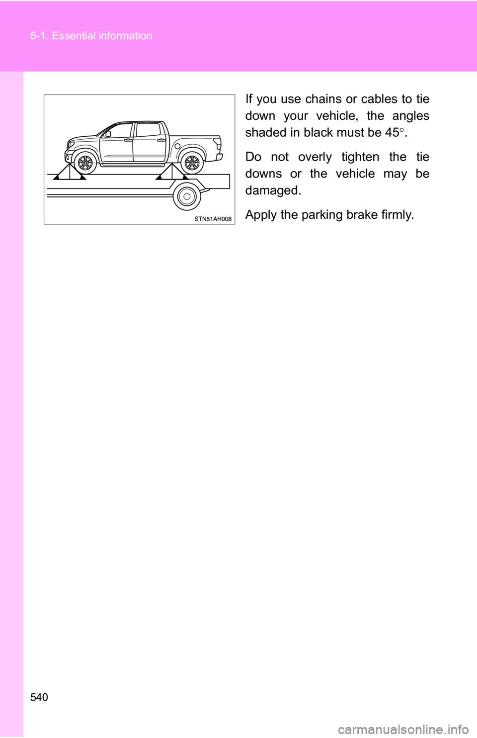 TOYOTA TUNDRA 2009 2.G Owners Manual 540 5-1. Essential information
If you use chains or cables to tie
down your vehicle, the angles
shaded in black must be 45.
Do not overly tighten the tie
downs or the vehicle may be
damaged.
Apply 