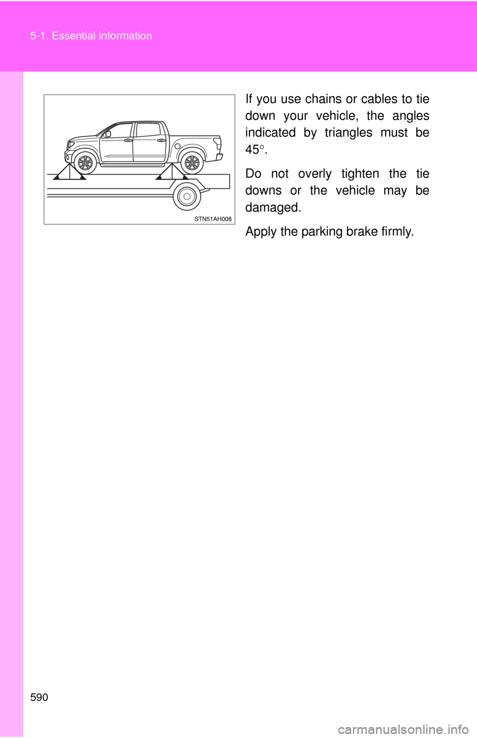 TOYOTA TUNDRA 2010 2.G Owners Manual 590 5-1. Essential information
If you use chains or cables to tie
down your vehicle, the angles
indicated by triangles must be
45.
Do not overly tighten the tie
downs or the vehicle may be
damaged.