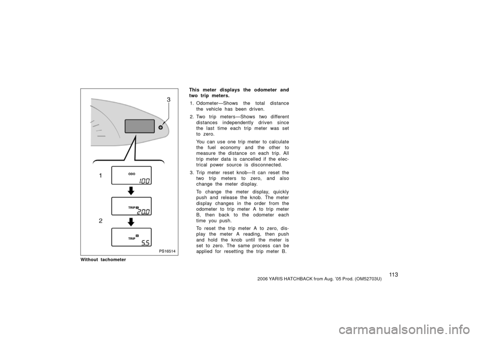 TOYOTA YARIS 2006 2.G Owners Manual 11 32006 YARIS HATCHBACK from Aug. ’05 Prod. (OM52703U)
PS16514
Without tachometer
This meter displays the odometer and
two trip meters.1. Odometer—Shows the total distance the vehicle has been dr