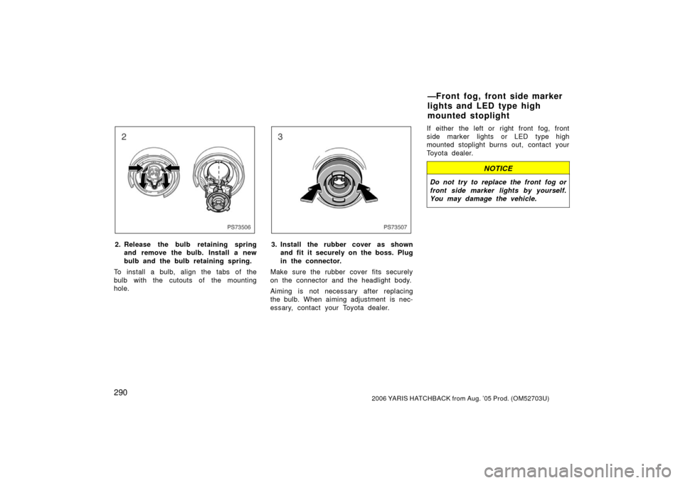 TOYOTA YARIS 2006 2.G Owners Manual 2902006 YARIS HATCHBACK from Aug. ’05 Prod. (OM52703U)
PS73506
2. Release the bulb retaining springand remove the bulb. Install a new
bulb and the bulb retaining spring.
To install a bulb, align the