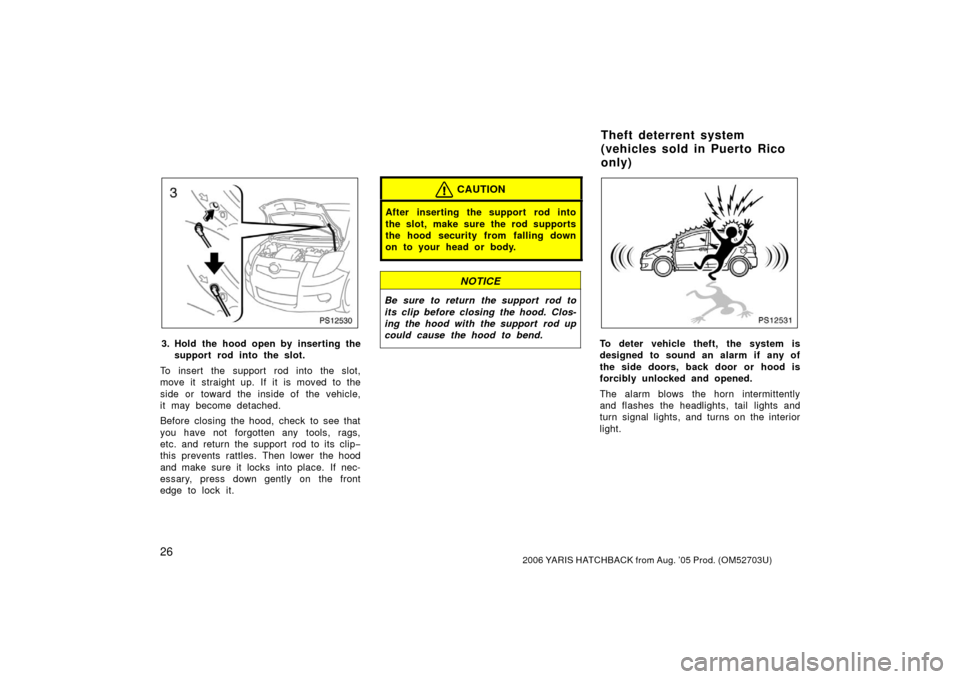 TOYOTA YARIS 2006 2.G Owners Manual 262006 YARIS HATCHBACK from Aug. ’05 Prod. (OM52703U)
PS12530
3. Hold the hood open by inserting thesupport rod into the slot.
To insert the support rod into the slot,
move it straight up. If it is 