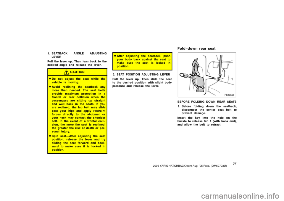 TOYOTA YARIS 2006 2.G Service Manual 372006 YARIS HATCHBACK from Aug. ’05 Prod. (OM52703U)
1. SEATBACK ANGLE ADJUSTINGLEVER
Pull the lever up. Then lean back to the
desired angle and release the lever.
CAUTION
Do not adjust the seat w