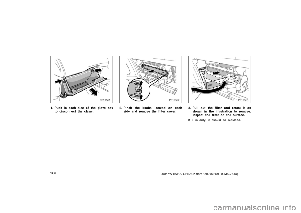 TOYOTA YARIS 2007 2.G Owners Manual 1662007 YARIS HATCHBACK from Feb. ’07Prod. (OM52754U)
PS19511
1. Push in each side of the glove boxto disconnect the claws.
PS19512
2. Pinch the knobs located on eachside and remove the filter cover