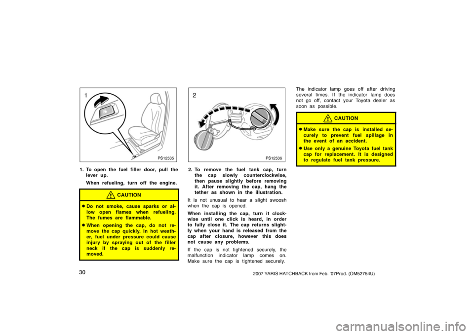 TOYOTA YARIS 2007 2.G Owners Manual 302007 YARIS HATCHBACK from Feb. ’07Prod. (OM52754U)
PS12535
1. To open the fuel filler door, pull thelever up.
When refueling, turn off the engine.
CAUTION
Do not smoke, cause sparks or al-
low op