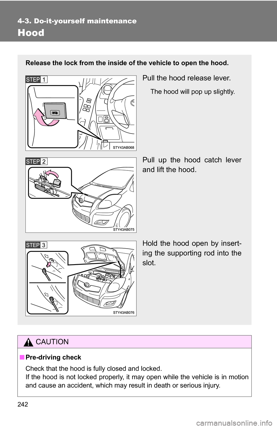 TOYOTA YARIS 2009 2.G Owners Manual 242
4-3. Do-it-yourself maintenance
Hood
CAUTION
■Pre-driving check
Check that the hood is fully closed and locked.
If the hood is not locked properly, it may open while the vehicle is in motion
and