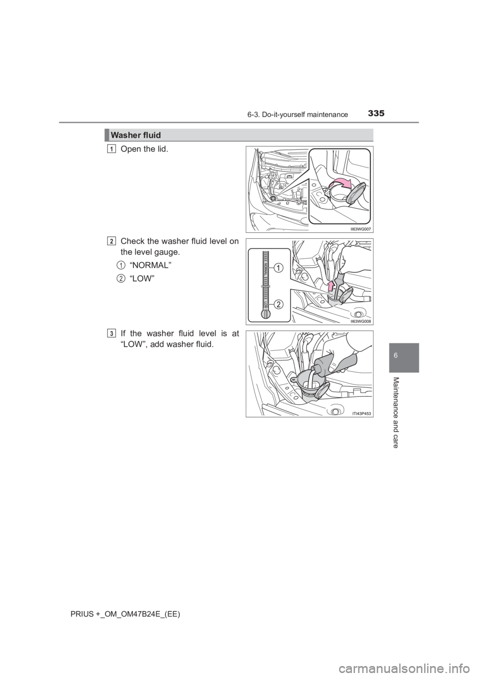 TOYOTA PRIUS PLUS 2017 Owners Manual 3356-3. Do-it-yourself maintenance
PRIUS +_OM_OM47B24E_(EE)
6
Maintenance and care
Open the lid.
Check the washer fluid level on
the level gauge.“NORMAL”
“LOW”
If the washer fluid level is at
TOYOTA PRIUS PLUS 2017 Owners Manual 3356-3. Do-it-yourself maintenance
PRIUS +_OM_OM47B24E_(EE)
6
Maintenance and care
Open the lid.
Check the washer fluid level on
the level gauge.“NORMAL”
“LOW”
If the washer fluid level is at