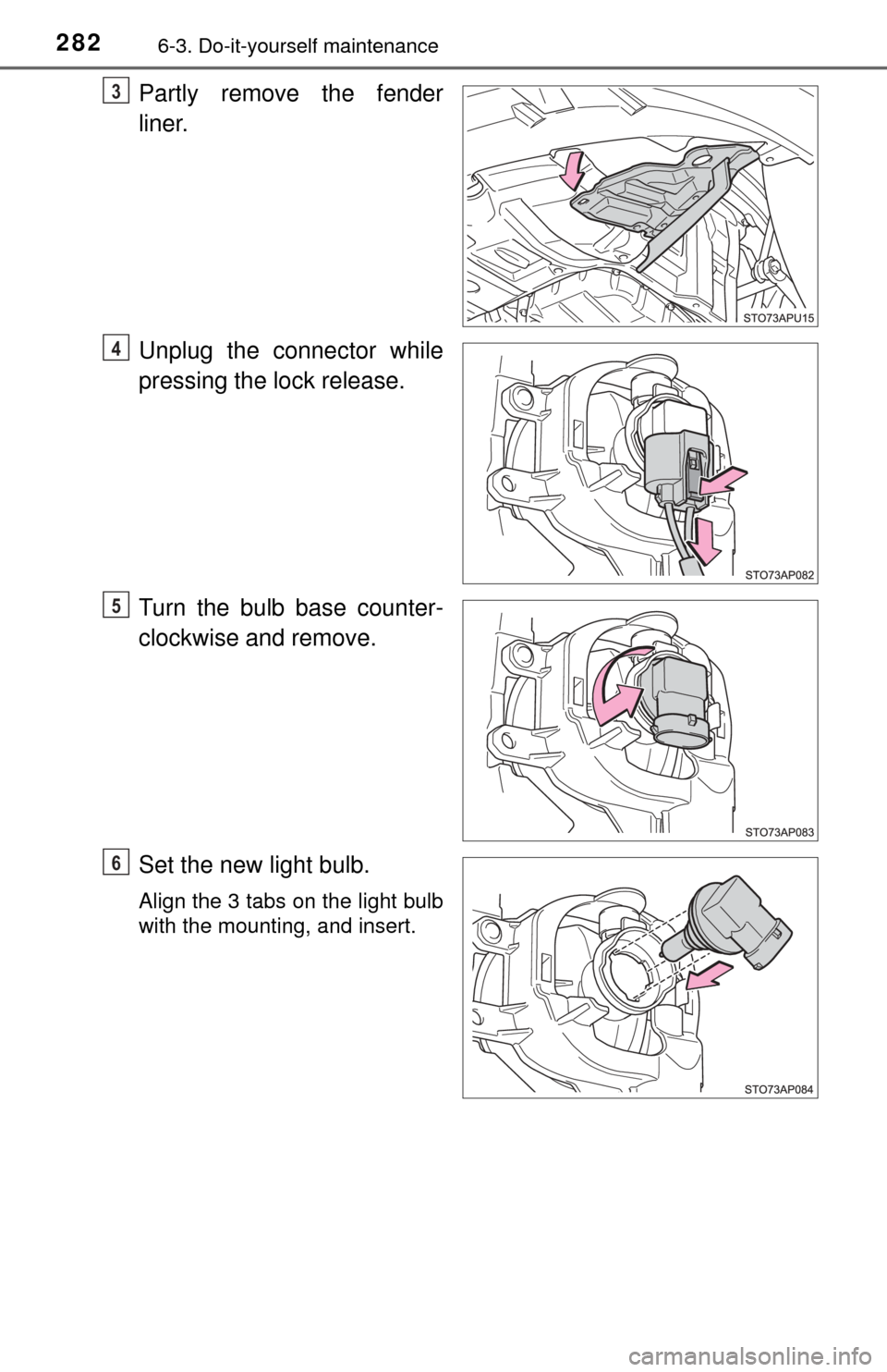 TOYOTA YARIS 2017 3.G Owners Manual 2826-3. Do-it-yourself maintenance
Partly remove the fender
liner.
Unplug the connector while
pressing the lock release.
Turn the bulb base counter-
clockwise and remove.
Set the new light bulb.
Align