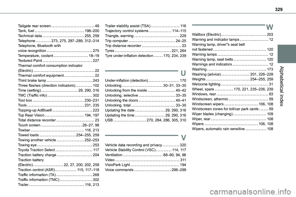 TOYOTA PROACE 2022 Owners Manual 329
Alphabetical index
Tailgate rear screen 49Tank, fuel 198–200Technical data 255, 259Telephone 273, 275, 287–289, 312–314Telephone, Bluetooth with voice recognition 275Temperature, TOYOTA PROACE 2022 Owners Manual 329
Alphabetical index
Tailgate rear screen 49Tank, fuel 198–200Technical data 255, 259Telephone 273, 275, 287–289, 312–314Telephone, Bluetooth with voice recognition 275Temperature,