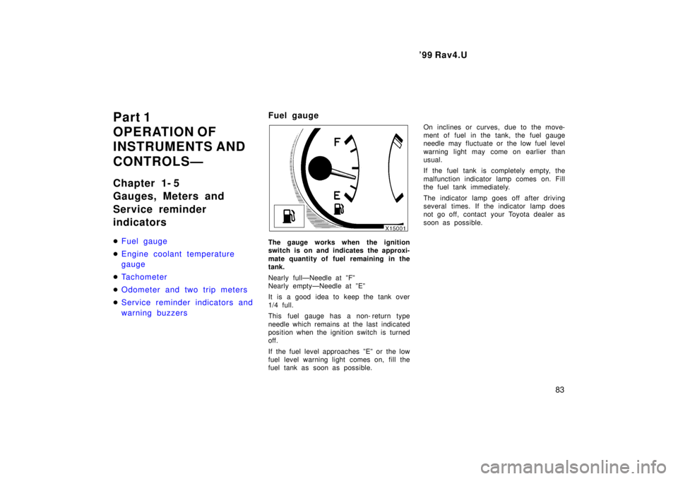 TOYOTA RAV4 1999  Owners Manual  99 Rav4.U83
Part 1 
OPERATION OF 
INSTRUMENTS AND  
CONTROLSÐ 
Chapter 1- 5 
Gauges, Meters and 
Service reminder indicators �
Fuel gauge
�Engine coolant temperature gauge
�Tachometer
�Odometer and
