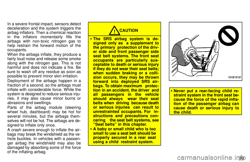 TOYOTA RAV4 1997 Owners Guide 39
In a severe frontal impact, sensors detect 
deceleration and the system triggers the
airbag inflators. Then a chemical reaction
in the inflators momentairly fills the
airbags with non-toxic nitroge