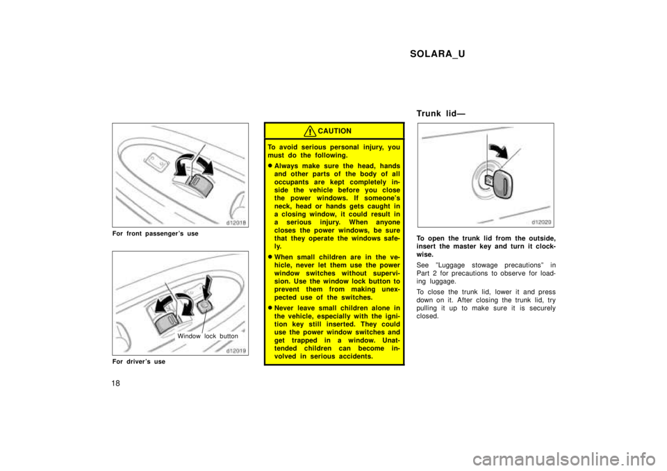 TOYOTA SOLARA 1999 User Guide SOLARA_U
18
For front passengers use
Window lock button
For drivers use
CAUTION
To avoid serious personal  injury, you 
must do the following. � Always make sure the head, hands 
and other parts of 