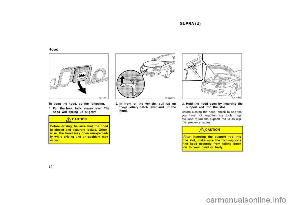 TOYOTA SUPRA 1998 User Guide  SUPRA (U)
12
Hood
To open the hood, do the following.
1. Pull the hood lock release lever. The hood will spring up slightly.
CAUTION
Before driving, be sure that the hood 
is closed and securely lock