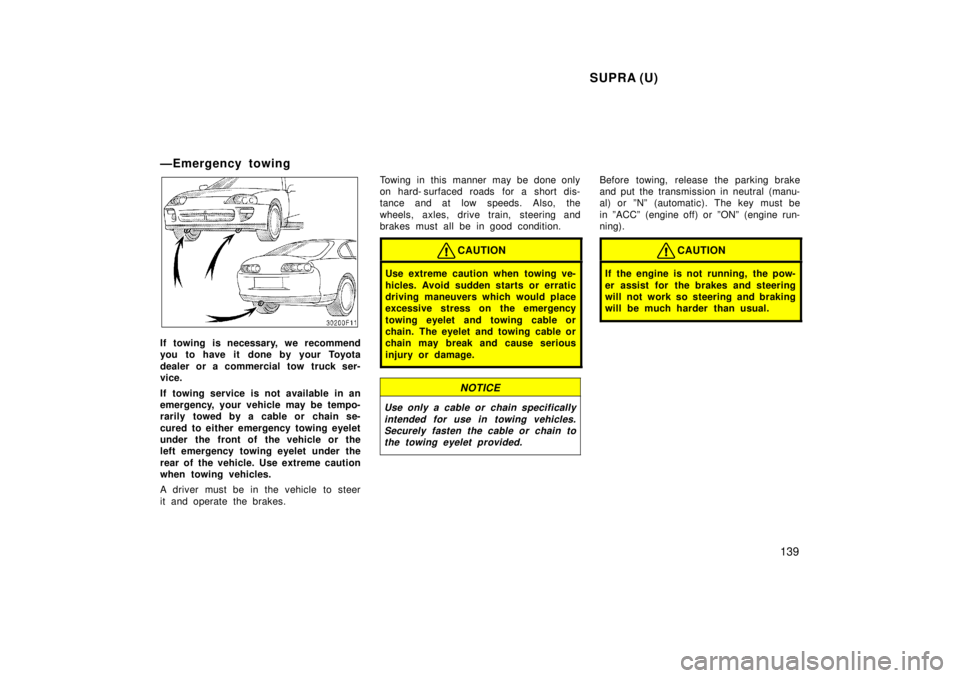 TOYOTA SUPRA 1998  Owners Manual SUPRA (U)139
ÐEmergency towing
If towing is necessary, we recommend 
you to have it  done by your Toyota 
dealer or a commercial tow truck ser- 
vice. 
If towing service is not available in an 
emerg