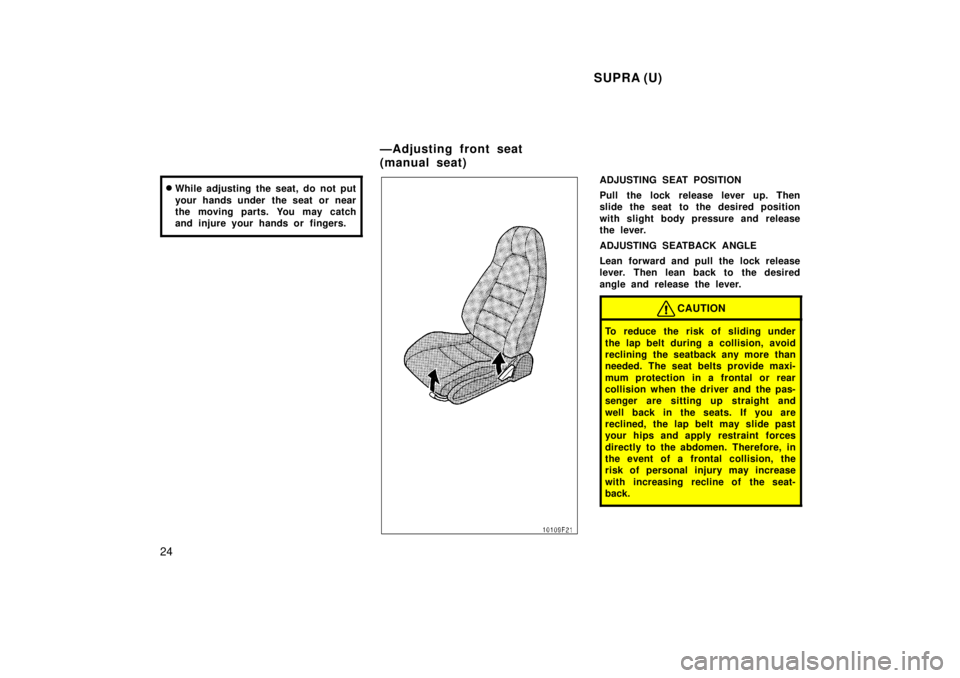 TOYOTA SUPRA 1998 Owners Manual  SUPRA (U)
24 �
While adjusting the seat, do not put 
your hands under  the seat or near 
the moving parts. You may catch
and injure your hands or  fingers.
ADJUSTING SEAT POSITION 
Pull the lock rele