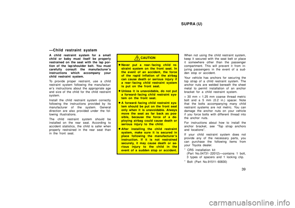 TOYOTA SUPRA 1998 Owners Guide SUPRA (U)39
ÐChild restraint system 
A child restraint system for a small 
child or baby must itself be properly
restrained on the seat with the lap por- 
tion of the lap/shoulder belt. You must 
car